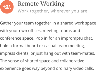  Gather your team together in a shared work space with your own offices, meeting rooms and conference space. Pop in for an impromptu chat, hold a formal board or casual team meeting, impress clients, or just hang out with team-mates. The sense of shared space and collaborative experience goes way beyond ordinary video calls.         Remote Working Work together, wherever you are