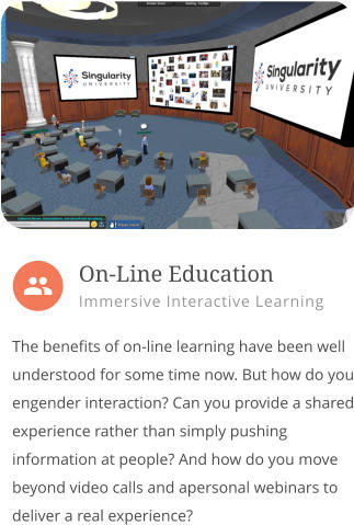  The benefits of on-line learning have been well understood for some time now. But how do you engender interaction? Can you provide a shared experience rather than simply pushing information at people? And how do you move beyond video calls and apersonal webinars to deliver a real experience?        On-Line Education Immersive Interactive Learning 