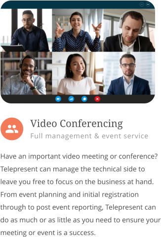  Have an important video meeting or conference? Telepresent can manage the technical side to leave you free to focus on the business at hand. From event planning and initial registration through to post event reporting, Telepresent can do as much or as little as you need to ensure your meeting or event is a success.        Video Conferencing Full management & event service 