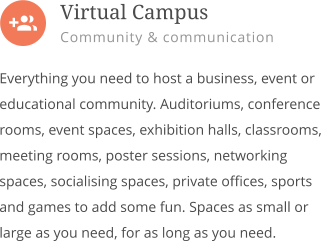  Everything you need to host a business, event or educational community. Auditoriums, conference rooms, event spaces, exhibition halls, classrooms, meeting rooms, poster sessions, networking spaces, socialising spaces, private offices, sports and games to add some fun. Spaces as small or large as you need, for as long as you need.        Virtual Campus Community & communication