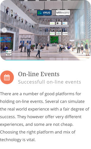  There are a number of good platforms for holding on-line events. Several can simulate the real world experience with a fair degree of success. They however offer very different experiences, and some are not cheap.  Choosing the right platform and mix of technology is vital.           On-line Events Successfull on-line events