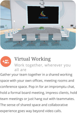  Gather your team together in a shared working space with your own offices, meeting rooms and conference space. Pop in for an impromptu chat, hold a formal board meeting, impress clients, hold team meetings or just hang out with teammates. The sense of shared space and collaborative experience goes way beyond video calls.         Virtual Working Work together, wherever you all are